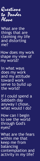 Questions to Ponder Alone - What are the things that are claiming my life and distorting me? How does my work shape my view of my world? In what ways does my work and my attitude toward work serve to build up the world? If I could spend a Sabbath day anyway I chose, what would I do? How can I begin to see the world through God's eyes? What are the fears within me that keep me from  balancing contemplation and activity in my life?