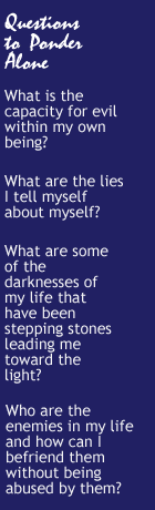 Questions to Ponder: What is the capacity for evil within my own being? What are the lies I tell myself about myself? What are some of the darknesses of my life that have been stepping stones leading me toward the light? Who are the enemies in my life and how can I befriend them without being abused by them?